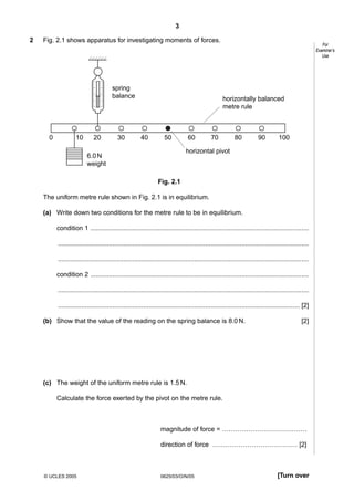 3
2

Fig. 2.1 shows apparatus for investigating moments of forces.

spring
balance

0

10

20

30

For
Examiner’s
Use

horizontally balanced
metre rule

40

60

50

70

80

90

100

horizontal pivot

6.0 N
weight
Fig. 2.1

The uniform metre rule shown in Fig. 2.1 is in equilibrium.
(a) Write down two conditions for the metre rule to be in equilibrium.
condition 1 ........................................................................................................................
..........................................................................................................................................
..........................................................................................................................................
condition 2 ........................................................................................................................
..........................................................................................................................................
..................................................................................................................................... [2]
(b) Show that the value of the reading on the spring balance is 8.0 N.

[2]

(c) The weight of the uniform metre rule is 1.5 N.
Calculate the force exerted by the pivot on the metre rule.

magnitude of force = …………………………………
direction of force ………………………………… [2]

© UCLES 2005

0625/03/O/N/05

[Turn over

 