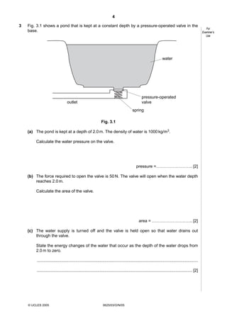 4
3

Fig. 3.1 shows a pond that is kept at a constant depth by a pressure-operated valve in the
base.

water

pressure-operated
valve

outlet

spring
Fig. 3.1
(a) The pond is kept at a depth of 2.0 m. The density of water is 1000 kg/m3.
Calculate the water pressure on the valve.

pressure =…………………….. [2]
(b) The force required to open the valve is 50 N. The valve will open when the water depth
reaches 2.0 m.
Calculate the area of the valve.

area = ……………………….. [2]
(c) The water supply is turned off and the valve is held open so that water drains out
through the valve.
State the energy changes of the water that occur as the depth of the water drops from
2.0 m to zero.
..........................................................................................................................................
..................................................................................................................................... [2]

© UCLES 2005

0625/03/O/N/05

For
Examiner’s
Use

 