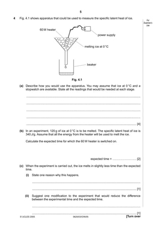5
4

Fig. 4.1 shows apparatus that could be used to measure the specific latent heat of ice.

60 W heater
power supply

melting ice at 0 °C

beaker

Fig. 4.1
(a) Describe how you would use the apparatus. You may assume that ice at 0 °C and a
stopwatch are available. State all the readings that would be needed at each stage.
..........................................................................................................................................
..........................................................................................................................................
..........................................................................................................................................
..........................................................................................................................................
..................................................................................................................................... [4]
(b) In an experiment, 120 g of ice at 0 °C is to be melted. The specific latent heat of ice is
340 J/g. Assume that all the energy from the heater will be used to melt the ice.
Calculate the expected time for which the 60 W heater is switched on.

expected time = …………………… [2]
(c) When the experiment is carried out, the ice melts in slightly less time than the expected
time.
(i)

State one reason why this happens.
...................................................................................................................................
.............................................................................................................................. [1]

(ii)

Suggest one modification to the experiment that would reduce the difference
between the experimental time and the expected time.
...................................................................................................................................
.............................................................................................................................. [1]
[Turn over
0625/03/O/N/05

© UCLES 2005

For
Examiner’s
Use

 
