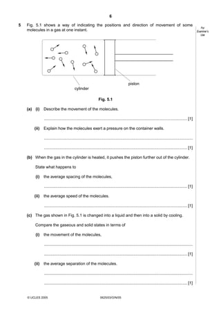 6
5

Fig. 5.1 shows a way of indicating the positions and direction of movement of some
molecules in a gas at one instant.

piston
cylinder
Fig. 5.1
(a) (i)

Describe the movement of the molecules.
.............................................................................................................................. [1]

(ii)

Explain how the molecules exert a pressure on the container walls.
...................................................................................................................................
.............................................................................................................................. [1]

(b) When the gas in the cylinder is heated, it pushes the piston further out of the cylinder.
State what happens to
(i)

the average spacing of the molecules,
.............................................................................................................................. [1]

(ii)

the average speed of the molecules.
.............................................................................................................................. [1]

(c) The gas shown in Fig. 5.1 is changed into a liquid and then into a solid by cooling.
Compare the gaseous and solid states in terms of
(i)

the movement of the molecules,
...................................................................................................................................
.............................................................................................................................. [1]

(ii)

the average separation of the molecules.
...................................................................................................................................
.............................................................................................................................. [1]

© UCLES 2005

0625/03/O/N/05

For
Examiner’s
Use

 