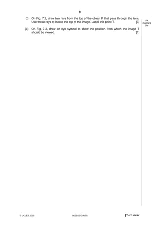9
(i)

On Fig. 7.2, draw two rays from the top of the object P that pass through the lens.
Use these rays to locate the top of the image. Label this point T.
[3]

(ii)

On Fig. 7.2, draw an eye symbol to show the position from which the image T
should be viewed.
[1]

© UCLES 2005

0625/03/O/N/05

[Turn over

For
Examiner’s
Use

 