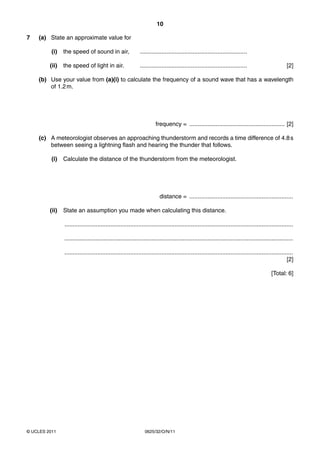 10
7

(a) State an approximate value for
(i)

the speed of sound in air,

.................................................................

(ii)

the speed of light in air.

.................................................................

[2]

(b) Use your value from (a)(i) to calculate the frequency of a sound wave that has a wavelength
of 1.2 m.

frequency = .......................................................... [2]
(c) A meteorologist observes an approaching thunderstorm and records a time difference of 4.8 s
between seeing a lightning flash and hearing the thunder that follows.
(i)

Calculate the distance of the thunderstorm from the meteorologist.

distance = ...............................................................
(ii)

State an assumption you made when calculating this distance.
...........................................................................................................................................
...........................................................................................................................................
...........................................................................................................................................
[2]
[Total: 6]

© UCLES 2011

0625/32/O/N/11

 