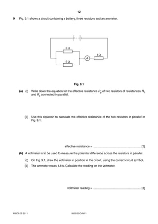 12
9

Fig. 9.1 shows a circuit containing a battery, three resistors and an ammeter.

2Ω
1Ω
A

6Ω

Fig. 9.1
(a) (i)

Write down the equation for the effective resistance Rp of two resistors of resistances R1
and R2 connected in parallel.

(ii)

Use this equation to calculate the effective resistance of the two resistors in parallel in
Fig. 9.1.

effective resistance = .......................................................... [2]
(b) A voltmeter is to be used to measure the potential difference across the resistors in parallel.
(i)

On Fig. 9.1, draw the voltmeter in position in the circuit, using the correct circuit symbol.

(ii)

The ammeter reads 1.6 A. Calculate the reading on the voltmeter.

voltmeter reading = .......................................................... [3]

© UCLES 2011

0625/32/O/N/11

 