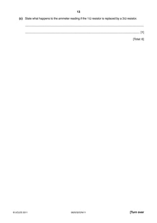 13
(c) State what happens to the ammeter reading if the 1 Ω resistor is replaced by a 3 Ω resistor.
...................................................................................................................................................
.............................................................................................................................................. [1]
[Total: 6]

© UCLES 2011

0625/32/O/N/11

[Turn over

 