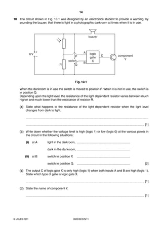 14
10 The circuit shown in Fig. 10.1 was designed by an electronics student to provide a warning, by
sounding the buzzer, that there is light in a photographic darkroom at times when it is in use.

buzzer

6V

+
–

A

R

P
switch
Q

B

logic
gate
X

C

component
Y

Fig. 10.1
When the darkroom is in use the switch is moved to position P. When it is not in use, the switch is
in position Q.
Depending upon the light level, the resistance of the light dependent resistor varies between much
higher and much lower than the resistance of resistor R.
(a) State what happens to the resistance of the light dependent resistor when the light level
changes from dark to light.
...................................................................................................................................................
.............................................................................................................................................. [1]
(b) Write down whether the voltage level is high (logic 1) or low (logic 0) at the various points in
the circuit in the following situations:
(i)

at A

light in the darkroom, ................................................................
dark in the darkroom, ................................................................

(ii)

at B

switch in position P,

................................................................

switch in position Q. ................................................................

[2]

(c) The output C of logic gate X is only high (logic 1) when both inputs A and B are high (logic 1).
State which type of gate is logic gate X.
.............................................................................................................................................. [1]
(d) State the name of component Y.
.............................................................................................................................................. [1]

© UCLES 2011

0625/32/O/N/11

 
