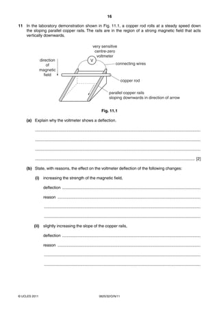 16
11 In the laboratory demonstration shown in Fig. 11.1, a copper rod rolls at a steady speed down
the sloping parallel copper rails. The rails are in the region of a strong magnetic field that acts
vertically downwards.

direction
of
magnetic
field

very sensitive
centre-zero
voltmeter
V
connecting wires

copper rod
parallel copper rails
sloping downwards in direction of arrow
Fig. 11.1
(a) Explain why the voltmeter shows a deflection.
...................................................................................................................................................
...................................................................................................................................................
...................................................................................................................................................
.............................................................................................................................................. [2]
(b) State, with reasons, the effect on the voltmeter deflection of the following changes:
(i)

increasing the strength of the magnetic field,
deflection ...........................................................................................................................
reason ...............................................................................................................................
...........................................................................................................................................
...........................................................................................................................................

(ii)

slightly increasing the slope of the copper rails,
deflection ...........................................................................................................................
reason ...............................................................................................................................
...........................................................................................................................................
...........................................................................................................................................

© UCLES 2011

0625/32/O/N/11

 