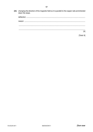 17
(iii)

changing the direction of the magnetic field so it is parallel to the copper rails and directed
down the slope.
deflection ...........................................................................................................................
reason ...............................................................................................................................
...........................................................................................................................................
...........................................................................................................................................
[4]
[Total: 6]

© UCLES 2011

0625/32/O/N/11

[Turn over

 