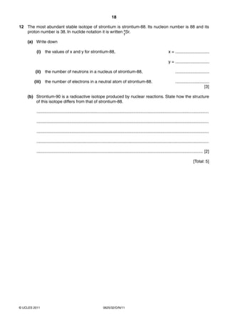 18
12 The most abundant stable isotope of strontium is strontium-88. Its nucleon number is 88 and its
proton number is 38. In nuclide notation it is written xSr.
y
(a) Write down
(i)

the values of x and y for strontium-88,

x = .............................
y = .............................

(ii)

the number of neutrons in a nucleus of strontium-88,

.............................

(iii)

the number of electrons in a neutral atom of strontium-88.

.............................
[3]

(b) Strontium-90 is a radioactive isotope produced by nuclear reactions. State how the structure
of this isotope differs from that of strontium-88.
...................................................................................................................................................
...................................................................................................................................................
...................................................................................................................................................
...................................................................................................................................................
.............................................................................................................................................. [2]
[Total: 5]

© UCLES 2011

0625/32/O/N/11

 
