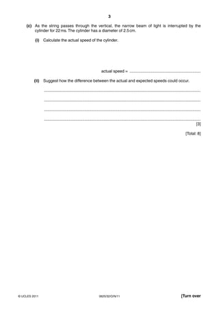 3
(c) As the string passes through the vertical, the narrow beam of light is interrupted by the
cylinder for 22 ms. The cylinder has a diameter of 2.5 cm.
(i)

Calculate the actual speed of the cylinder.

actual speed = ...............................................................
(ii)

Suggest how the difference between the actual and expected speeds could occur.
...........................................................................................................................................
...........................................................................................................................................
...........................................................................................................................................
...........................................................................................................................................
[3]
[Total: 8]

© UCLES 2011

0625/32/O/N/11

[Turn over

 