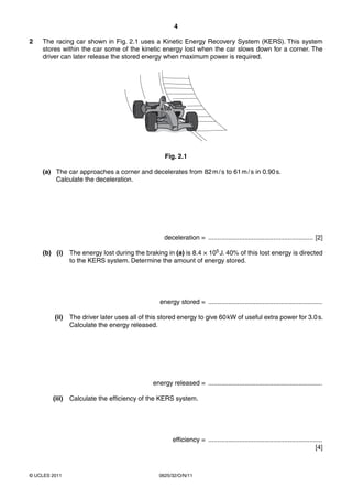 4
2

The racing car shown in Fig. 2.1 uses a Kinetic Energy Recovery System (KERS). This system
stores within the car some of the kinetic energy lost when the car slows down for a corner. The
driver can later release the stored energy when maximum power is required.

Fig. 2.1
(a) The car approaches a corner and decelerates from 82 m / s to 61 m / s in 0.90 s.
Calculate the deceleration.

deceleration = .......................................................... [2]
(b) (i)

The energy lost during the braking in (a) is 8.4 × 105 J. 40% of this lost energy is directed
to the KERS system. Determine the amount of energy stored.

energy stored = ...............................................................
(ii)

The driver later uses all of this stored energy to give 60 kW of useful extra power for 3.0 s.
Calculate the energy released.

energy released = ...............................................................
(iii)

Calculate the efficiency of the KERS system.

efficiency = ...............................................................
[4]

© UCLES 2011

0625/32/O/N/11

 