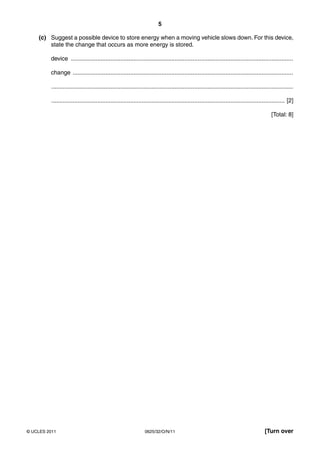 5
(c) Suggest a possible device to store energy when a moving vehicle slows down. For this device,
state the change that occurs as more energy is stored.
device .......................................................................................................................................
change ......................................................................................................................................
...................................................................................................................................................
.............................................................................................................................................. [2]
[Total: 8]

© UCLES 2011

0625/32/O/N/11

[Turn over

 