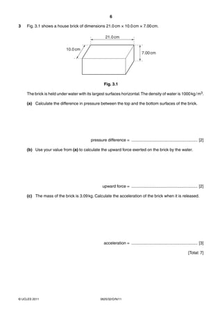 6
3

Fig. 3.1 shows a house brick of dimensions 21.0 cm × 10.0 cm × 7.00 cm.
21.0 cm
10.0 cm

7.00 cm

Fig. 3.1
The brick is held under water with its largest surfaces horizontal. The density of water is 1000 kg / m3.
(a) Calculate the difference in pressure between the top and the bottom surfaces of the brick.

pressure difference = .......................................................... [2]
(b) Use your value from (a) to calculate the upward force exerted on the brick by the water.

upward force = .......................................................... [2]
(c) The mass of the brick is 3.09 kg. Calculate the acceleration of the brick when it is released.

acceleration = .......................................................... [3]
[Total: 7]

© UCLES 2011

0625/32/O/N/11

 