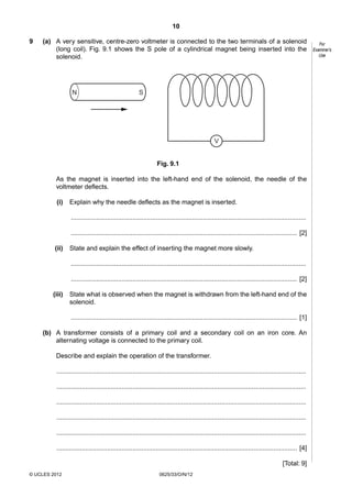 10
9

(a) A very sensitive, centre-zero voltmeter is connected to the two terminals of a solenoid
(long coil). Fig. 9.1 shows the S pole of a cylindrical magnet being inserted into the
solenoid.

N

S

V

Fig. 9.1
As the magnet is inserted into the left-hand end of the solenoid, the needle of the
voltmeter deflects.
(i)

Explain why the needle deflects as the magnet is inserted.
..................................................................................................................................
............................................................................................................................. [2]

(ii)

State and explain the effect of inserting the magnet more slowly.
..................................................................................................................................
............................................................................................................................. [2]

(iii)

State what is observed when the magnet is withdrawn from the left-hand end of the
solenoid.
............................................................................................................................. [1]

(b) A transformer consists of a primary coil and a secondary coil on an iron core. An
alternating voltage is connected to the primary coil.
Describe and explain the operation of the transformer.
..........................................................................................................................................
..........................................................................................................................................
..........................................................................................................................................
..........................................................................................................................................
..........................................................................................................................................
..................................................................................................................................... [4]
[Total: 9]
© UCLES 2012

0625/33/O/N/12

For
Examiner’s
Use

 