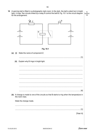 11
10 A warning bell is fitted in a photographic dark room. In the dark, the bell is silent but in bright
light, it rings. Two circuits linked by a relay R control the bell B. Fig. 10.1 is the circuit diagram
for the arrangement.

For
Examiner’s
Use

B

Z

R

Fig. 10.1
(a) (i)

State the name of component Z.
............................................................................................................................. [1]

(ii)

Explain why B rings in bright light.
..................................................................................................................................
..................................................................................................................................
..................................................................................................................................
..................................................................................................................................
..................................................................................................................................
..................................................................................................................................
............................................................................................................................. [4]

(b) A change is made to one of the circuits so that B starts to ring when the temperature in
the room rises.
State the change made.
..........................................................................................................................................
..................................................................................................................................... [1]
[Total: 6]

© UCLES 2012

0625/33/O/N/12

[Turn over

 