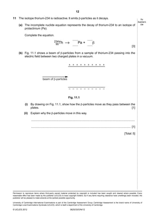 12
11 The isotope thorium-234 is radioactive. It emits β-particles as it decays.
(a) The incomplete nuclide equation represents the decay of thorium-234 to an isotope of
protactinium (Pa).

For
Examiner’s
Use

Complete the equation.
234Th
90

.......

Pa +

.......

.......

β

.......

[3]

(b) Fig. 11.1 shows a beam of β-particles from a sample of thorium-234 passing into the
electric field between two charged plates in a vacuum.
+ + + + + + + + + +

beam of -particles
– – – – – – – – – –
Fig. 11.1
(i)

By drawing on Fig. 11.1, show how the β-particles move as they pass between the
plates.
[1]

(ii)

Explain why the β-particles move in this way.
..................................................................................................................................
............................................................................................................................. [1]
[Total: 5]

Permission to reproduce items where third-party owned material protected by copyright is included has been sought and cleared where possible. Every
reasonable effort has been made by the publisher (UCLES) to trace copyright holders, but if any items requiring clearance have unwittingly been included, the
publisher will be pleased to make amends at the earliest possible opportunity.
University of Cambridge International Examinations is part of the Cambridge Assessment Group. Cambridge Assessment is the brand name of University of
Cambridge Local Examinations Syndicate (UCLES), which is itself a department of the University of Cambridge.

© UCLES 2012

0625/33/O/N/12

 