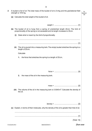 3
2

A bucket is full of oil. The total mass of the bucket of oil is 5.4 kg and the gravitational field
strength is 10 N / kg.

For
Examiner’s
Use

(a) Calculate the total weight of the bucket of oil.

weight = ................................................. [1]
(b) The bucket of oil is hung from a spring of unstretched length 20 cm. The limit of
proportionality of the spring is not exceeded and its length increases to 35 cm.
(i)

State what is meant by the limit of proportionality.
..................................................................................................................................
............................................................................................................................. [1]

(ii)

The oil is poured into a measuring tank. The empty bucket stretches the spring to a
length of 25 cm.
Calculate
1.

the force that stretches the spring to a length of 25 cm,

force = ................................................. [3]
2.

the mass of the oil in the measuring tank.

mass = ................................................. [2]
(iii)

The volume of the oil in the measuring tank is 0.0045 m3. Calculate the density of
the oil.

density = ................................................. [2]
(c) Explain, in terms of their molecules, why the density of the oil is greater than that of air.
..........................................................................................................................................
..................................................................................................................................... [1]
[Total: 10]
© UCLES 2012

0625/33/O/N/12

[Turn over

 