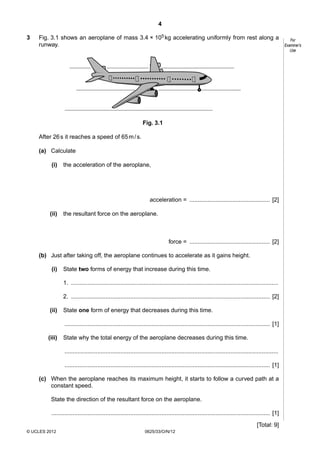 4
3

Fig. 3.1 shows an aeroplane of mass 3.4 × 105 kg accelerating uniformly from rest along a
runway.

Fig. 3.1
After 26 s it reaches a speed of 65 m / s.
(a) Calculate
(i)

the acceleration of the aeroplane,

acceleration = ................................................. [2]
(ii)

the resultant force on the aeroplane.

force = ................................................. [2]
(b) Just after taking off, the aeroplane continues to accelerate as it gains height.
(i)

State two forms of energy that increase during this time.
1. ..............................................................................................................................
2. ......................................................................................................................... [2]

(ii)

State one form of energy that decreases during this time.
............................................................................................................................. [1]

(iii)

State why the total energy of the aeroplane decreases during this time.
..................................................................................................................................
............................................................................................................................. [1]

(c) When the aeroplane reaches its maximum height, it starts to follow a curved path at a
constant speed.
State the direction of the resultant force on the aeroplane.
..................................................................................................................................... [1]
[Total: 9]
© UCLES 2012

0625/33/O/N/12

For
Examiner’s
Use

 