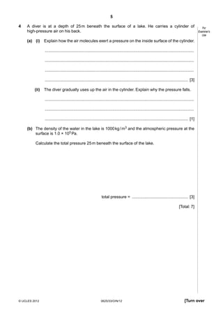 5
4

A diver is at a depth of 25 m beneath the surface of a lake. He carries a cylinder of
high-pressure air on his back.
(a) (i)

For
Examiner’s
Use

Explain how the air molecules exert a pressure on the inside surface of the cylinder.
..................................................................................................................................
..................................................................................................................................
..................................................................................................................................
............................................................................................................................. [3]

(ii)

The diver gradually uses up the air in the cylinder. Explain why the pressure falls.
..................................................................................................................................
..................................................................................................................................
............................................................................................................................. [1]

(b) The density of the water in the lake is 1000 kg / m3 and the atmospheric pressure at the
surface is 1.0 × 105 Pa.
Calculate the total pressure 25 m beneath the surface of the lake.

total pressure = ................................................. [3]
[Total: 7]

© UCLES 2012

0625/33/O/N/12

[Turn over

 