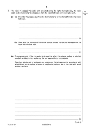 6
5

The water in a copper hot-water tank is heated during the night. During the day, the water
cools as thermal energy (heat) passes from the water to the air surrounding the tank.
(a) (i)

Describe the process by which the thermal energy is transferred from the hot water
to the air.
..................................................................................................................................
..................................................................................................................................
..................................................................................................................................
..................................................................................................................................
............................................................................................................................. [3]

(ii)

State why the rate at which thermal energy passes into the air decreases as the
water temperature falls.
..................................................................................................................................
............................................................................................................................. [1]

(b) The manufacturer of the hot-water tank says that when the outside surface is polished
regularly and kept bright and shiny, the hot water will cool more slowly.
Describe, with the aid of a diagram, an experiment that shows whether a container with
a bright and shiny surface is better at keeping its contents warm than one with a dull
and dark surface.

..........................................................................................................................................
..........................................................................................................................................
..........................................................................................................................................
..........................................................................................................................................
..........................................................................................................................................
..................................................................................................................................... [4]
[Total: 8]
© UCLES 2012

0625/33/O/N/12

For
Examiner’s
Use

 