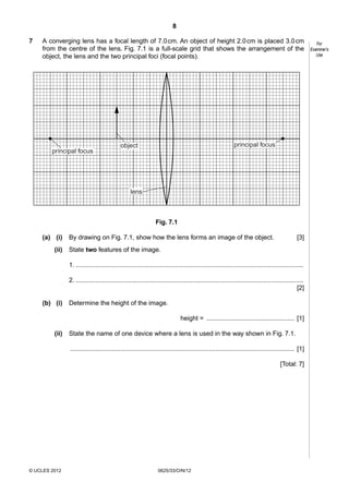 8
7

A converging lens has a focal length of 7.0 cm. An object of height 2.0 cm is placed 3.0 cm
from the centre of the lens. Fig. 7.1 is a full-scale grid that shows the arrangement of the
object, the lens and the two principal foci (focal points).

principal focus

principal focus

object

lens

Fig. 7.1
(a) (i)
(ii)

By drawing on Fig. 7.1, show how the lens forms an image of the object.

[3]

State two features of the image.
1. ...............................................................................................................................
2. ...............................................................................................................................
[2]

(b) (i)

Determine the height of the image.
height = ................................................. [1]

(ii)

State the name of one device where a lens is used in the way shown in Fig. 7.1.
............................................................................................................................. [1]
[Total: 7]

© UCLES 2012

0625/33/O/N/12

For
Examiner’s
Use

 