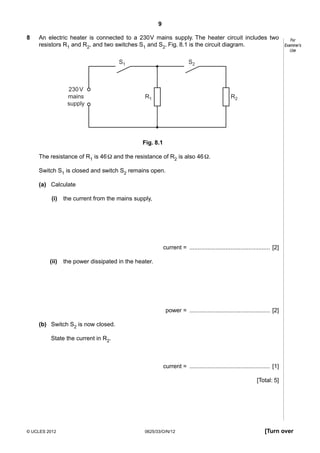 9
8

An electric heater is connected to a 230 V mains supply. The heater circuit includes two
resistors R1 and R2, and two switches S1 and S2. Fig. 8.1 is the circuit diagram.
S1

230 V
mains
supply

For
Examiner’s
Use

S2

R1

R2

Fig. 8.1
The resistance of R1 is 46 Ω and the resistance of R2 is also 46 Ω.
Switch S1 is closed and switch S2 remains open.
(a) Calculate
(i)

the current from the mains supply,

current = ................................................. [2]
(ii)

the power dissipated in the heater.

power = ................................................. [2]
(b) Switch S2 is now closed.
State the current in R2.

current = ................................................. [1]
[Total: 5]

© UCLES 2012

0625/33/O/N/12

[Turn over

 