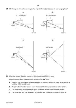 10
© UCLES 2013 0625/12/O/N/13
23 Which diagram shows how an image of an object is formed on a screen by a converging lens?
screen
object
2 × focal length
A
screen
object
2 × focal length
focal length focal length
B
screen
object
C
screen
object
D
24 When the volcano Krakatoa erupted in 1883, it was heard 5000km away.
Which statement about the sound from the volcano is not correct?
A If such a loud sound were to be made today, an astronaut orbiting in space (a vacuum) at a
height of 400km could hear it.
B People further from the volcano heard the sound later than people nearer to the volcano.
C The amplitude of the sound waves would have been smaller further from the volcano.
D The sound was very loud because a lot of energy was transferred to vibrations of the air.
 