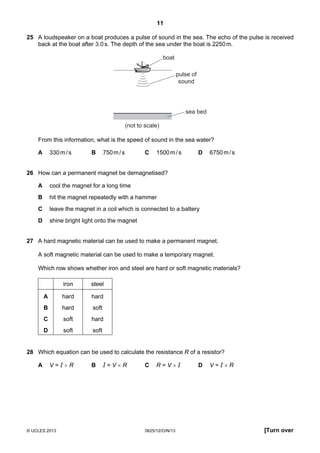 11
© UCLES 2013 0625/12/O/N/13 [Turn over
25 A loudspeaker on a boat produces a pulse of sound in the sea. The echo of the pulse is received
back at the boat after 3.0s. The depth of the sea under the boat is 2250m.
pulse of
sound
sea bed
boat
(not to scale)
From this information, what is the speed of sound in the sea water?
A 330m/s B 750m/s C 1500m/s D 6750m/s
26 How can a permanent magnet be demagnetised?
A cool the magnet for a long time
B hit the magnet repeatedly with a hammer
C leave the magnet in a coil which is connected to a battery
D shine bright light onto the magnet
27 A hard magnetic material can be used to make a permanent magnet.
A soft magnetic material can be used to make a temporary magnet.
Which row shows whether iron and steel are hard or soft magnetic materials?
iron steel
A hard hard
B hard soft
C soft hard
D soft soft
28 Which equation can be used to calculate the resistance R of a resistor?
A V = I ÷ R B I = V × R C R = V × I D V = I × R
 