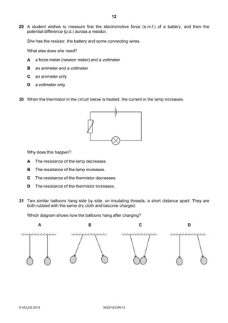 12
© UCLES 2013 0625/12/O/N/13
29 A student wishes to measure first the electromotive force (e.m.f.) of a battery, and then the
potential difference (p.d.) across a resistor.
She has the resistor, the battery and some connecting wires.
What else does she need?
A a force meter (newton meter) and a voltmeter
B an ammeter and a voltmeter
C an ammeter only
D a voltmeter only
30 When the thermistor in the circuit below is heated, the current in the lamp increases.
Why does this happen?
A The resistance of the lamp decreases.
B The resistance of the lamp increases.
C The resistance of the thermistor decreases.
D The resistance of the thermistor increases.
31 Two similar balloons hang side by side, on insulating threads, a short distance apart. They are
both rubbed with the same dry cloth and become charged.
Which diagram shows how the balloons hang after charging?
A DB C
 