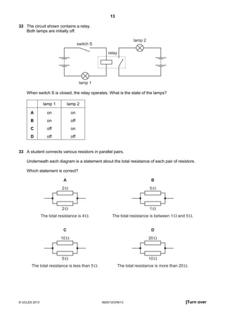 13
© UCLES 2013 0625/12/O/N/13 [Turn over
32 The circuit shown contains a relay.
Both lamps are initially off.
lamp 1
lamp 2
switch S
relay
When switch S is closed, the relay operates. What is the state of the lamps?
lamp 1 lamp 2
A on on
B on off
C off on
D off off
33 A student connects various resistors in parallel pairs.
Underneath each diagram is a statement about the total resistance of each pair of resistors.
Which statement is correct?
2Ω
A
The total resistance is 4Ω.
2Ω
5Ω
B
The total resistance is between 1Ω and 5Ω.
1Ω
10Ω
C
The total resistance is less than 5Ω.
5Ω
20Ω
D
The total resistance is more than 20Ω.
10Ω
 