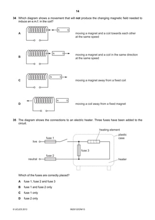 14
© UCLES 2013 0625/12/O/N/13
34 Which diagram shows a movement that will not produce the changing magnetic field needed to
induce an e.m.f. in the coil?
N S
N S
N S
N S
A
B
C
D
moving a magnet and a coil towards each other
at the same speed
moving a magnet and a coil in the same direction
at the same speed
moving a magnet away from a fixed coil
moving a coil away from a fixed magnet
35 The diagram shows the connections to an electric heater. Three fuses have been added to the
circuit.
fuse 3
fuse 1
fuse 2
heater
plastic
case
live
neutral
heating element
Which of the fuses are correctly placed?
A fuse 1, fuse 2 and fuse 3
B fuse 1 and fuse 2 only
C fuse 1 only
D fuse 2 only
 