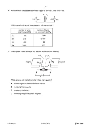 15
© UCLES 2013 0625/12/O/N/13 [Turn over
36 A transformer is needed to convert a supply of 240Va.c. into 4800Va.c.
NP NS
240Va.c. 4800Va.c.
Which pair of coils would be suitable for this transformer?
number of turns
on primary coil NP
number of turns
on secondary coil NS
A 50 1000
B 240 48000
C 480 24
D 2000 100
37 The diagram shows a simple d.c. electric motor which is rotating.
S Nmagnet magnet
coil
Which change will make the motor rotate more quickly?
A increasing the number of turns on the coil
B removing the magnets
C reversing the battery
D reversing the polarity of the magnets
 