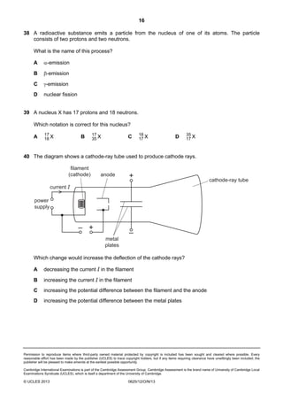 16
Permission to reproduce items where third-party owned material protected by copyright is included has been sought and cleared where possible. Every
reasonable effort has been made by the publisher (UCLES) to trace copyright holders, but if any items requiring clearance have unwittingly been included, the
publisher will be pleased to make amends at the earliest possible opportunity.
Cambridge International Examinations is part of the Cambridge Assessment Group. Cambridge Assessment is the brand name of University of Cambridge Local
Examinations Syndicate (UCLES), which is itself a department of the University of Cambridge.
© UCLES 2013 0625/12/O/N/13
38 A radioactive substance emits a particle from the nucleus of one of its atoms. The particle
consists of two protons and two neutrons.
What is the name of this process?
A α-emission
B β-emission
C γ-emission
D nuclear fission
39 A nucleus X has 17 protons and 18 neutrons.
Which notation is correct for this nucleus?
A X17
18 B X17
35 C X18
17 D X35
17
40 The diagram shows a cathode-ray tube used to produce cathode rays.
–
–
+
+
current I
anode
filament
(cathode)
metal
plates
cathode-ray tube
power
supply
Which change would increase the deflection of the cathode rays?
A decreasing the current I in the filament
B increasing the current I in the filament
C increasing the potential difference between the filament and the anode
D increasing the potential difference between the metal plates
 