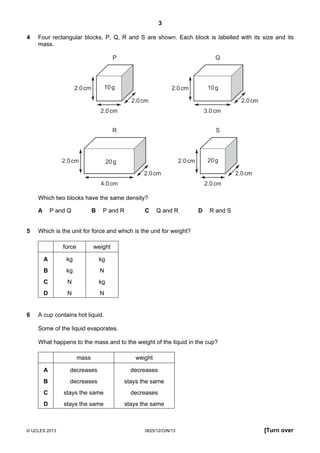 3
© UCLES 2013 0625/12/O/N/13 [Turn over
4 Four rectangular blocks, P, Q, R and S are shown. Each block is labelled with its size and its
mass.
P
2.0cm
2.0cm
2.0cm
Q
2.0cm
3.0cm
2.0cm
R
2.0cm
4.0cm
2.0cm
S
10g 10g
20g 20g2.0cm
2.0cm
2.0cm
Which two blocks have the same density?
A P and Q B P and R C Q and R D R and S
5 Which is the unit for force and which is the unit for weight?
force weight
A kg kg
B kg N
C N kg
D N N
6 A cup contains hot liquid.
Some of the liquid evaporates.
What happens to the mass and to the weight of the liquid in the cup?
mass weight
A decreases decreases
B decreases stays the same
C stays the same decreases
D stays the same stays the same
 