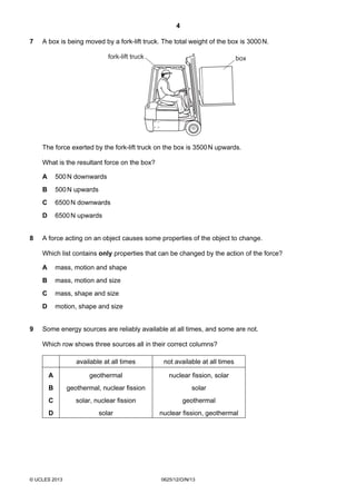 4
© UCLES 2013 0625/12/O/N/13
7 A box is being moved by a fork-lift truck. The total weight of the box is 3000N.
fork-lift truck box
The force exerted by the fork-lift truck on the box is 3500N upwards.
What is the resultant force on the box?
A 500N downwards
B 500N upwards
C 6500N downwards
D 6500N upwards
8 A force acting on an object causes some properties of the object to change.
Which list contains only properties that can be changed by the action of the force?
A mass, motion and shape
B mass, motion and size
C mass, shape and size
D motion, shape and size
9 Some energy sources are reliably available at all times, and some are not.
Which row shows three sources all in their correct columns?
available at all times not available at all times
A geothermal nuclear fission, solar
B geothermal, nuclear fission solar
C solar, nuclear fission geothermal
D solar nuclear fission, geothermal
 