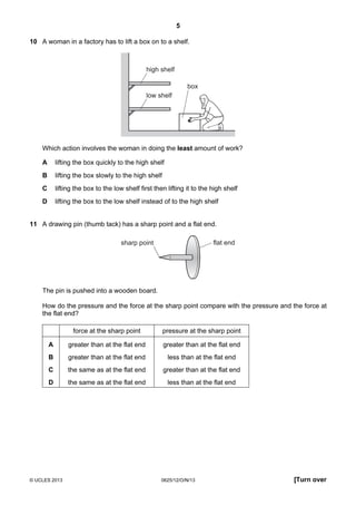 5
© UCLES 2013 0625/12/O/N/13 [Turn over
10 A woman in a factory has to lift a box on to a shelf.
box
high shelf
low shelf
Which action involves the woman in doing the least amount of work?
A lifting the box quickly to the high shelf
B lifting the box slowly to the high shelf
C lifting the box to the low shelf first then lifting it to the high shelf
D lifting the box to the low shelf instead of to the high shelf
11 A drawing pin (thumb tack) has a sharp point and a flat end.
flat endsharp point
The pin is pushed into a wooden board.
How do the pressure and the force at the sharp point compare with the pressure and the force at
the flat end?
force at the sharp point pressure at the sharp point
A greater than at the flat end greater than at the flat end
B greater than at the flat end less than at the flat end
C the same as at the flat end greater than at the flat end
D the same as at the flat end less than at the flat end
 