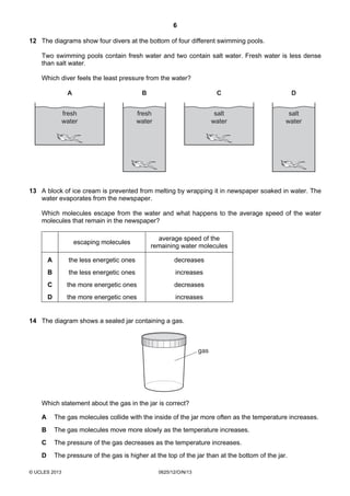 6
© UCLES 2013 0625/12/O/N/13
12 The diagrams show four divers at the bottom of four different swimming pools.
Two swimming pools contain fresh water and two contain salt water. Fresh water is less dense
than salt water.
Which diver feels the least pressure from the water?
A B
fresh
water
fresh
water
C D
salt
water
salt
water
13 A block of ice cream is prevented from melting by wrapping it in newspaper soaked in water. The
water evaporates from the newspaper.
Which molecules escape from the water and what happens to the average speed of the water
molecules that remain in the newspaper?
escaping molecules
average speed of the
remaining water molecules
A the less energetic ones decreases
B the less energetic ones increases
C the more energetic ones decreases
D the more energetic ones increases
14 The diagram shows a sealed jar containing a gas.
gas
Which statement about the gas in the jar is correct?
A The gas molecules collide with the inside of the jar more often as the temperature increases.
B The gas molecules move more slowly as the temperature increases.
C The pressure of the gas decreases as the temperature increases.
D The pressure of the gas is higher at the top of the jar than at the bottom of the jar.
 