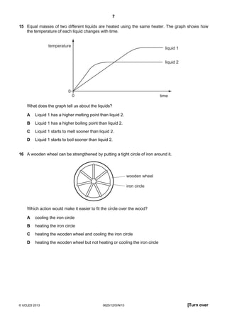 7
© UCLES 2013 0625/12/O/N/13 [Turn over
15 Equal masses of two different liquids are heated using the same heater. The graph shows how
the temperature of each liquid changes with time.
temperature
time
liquid 1
liquid 2
0
0
What does the graph tell us about the liquids?
A Liquid 1 has a higher melting point than liquid 2.
B Liquid 1 has a higher boiling point than liquid 2.
C Liquid 1 starts to melt sooner than liquid 2.
D Liquid 1 starts to boil sooner than liquid 2.
16 A wooden wheel can be strengthened by putting a tight circle of iron around it.
wooden wheel
iron circle
Which action would make it easier to fit the circle over the wood?
A cooling the iron circle
B heating the iron circle
C heating the wooden wheel and cooling the iron circle
D heating the wooden wheel but not heating or cooling the iron circle
 