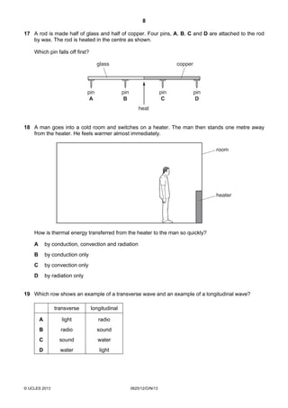 8
© UCLES 2013 0625/12/O/N/13
17 A rod is made half of glass and half of copper. Four pins, A, B, C and D are attached to the rod
by wax. The rod is heated in the centre as shown.
Which pin falls off first?
heat
pin
A
pin
B
pin
C
pin
D
glass copper
18 A man goes into a cold room and switches on a heater. The man then stands one metre away
from the heater. He feels warmer almost immediately.
room
heater
How is thermal energy transferred from the heater to the man so quickly?
A by conduction, convection and radiation
B by conduction only
C by convection only
D by radiation only
19 Which row shows an example of a transverse wave and an example of a longitudinal wave?
transverse longitudinal
A light radio
B radio sound
C sound water
D water light
 