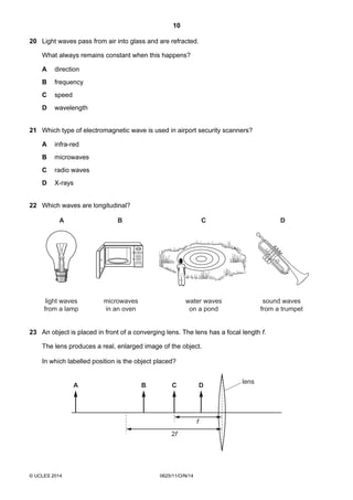 10
© UCLES 2014 0625/11/O/N/14
20 Light waves pass from air into glass and are refracted.
What always remains constant when this happens?
A direction
B frequency
C speed
D wavelength
21 Which type of electromagnetic wave is used in airport security scanners?
A infra-red
B microwaves
C radio waves
D X-rays
22 Which waves are longitudinal?
88:88
BA C D
light waves
from a lamp
microwaves
in an oven
water waves
on a pond
sound waves
from a trumpet
23 An object is placed in front of a converging lens. The lens has a focal length f.
The lens produces a real, enlarged image of the object.
In which labelled position is the object placed?
A B C D
2f
f
lens
 