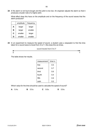 11
© UCLES 2014 0625/11/O/N/14 [Turn over
24 A fire alarm is not loud enough and the pitch is too low. An engineer adjusts the alarm so that it
produces a louder note of a higher pitch.
What effect does this have on the amplitude and on the frequency of the sound waves that the
alarm produces?
amplitude frequency
A larger larger
B larger smaller
C smaller larger
D smaller smaller
25 In an experiment to measure the speed of sound, a student uses a stopwatch to find the time
taken for a sound wave to travel from X to Y. She does this six times.
sound travels from X to Y
X Y
The table shows her results.
measurement time/s
first 0.5
second 0.7
third 0.6
fourth 0.4
fifth 0.9
sixth 0.5
Which value for the time should be used to calculate the speed of sound?
A 0.4s B 0.5s C 0.6s D 0.9s
 