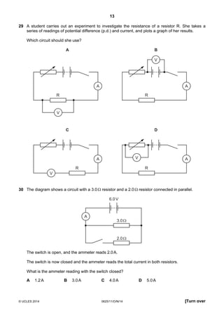 13
© UCLES 2014 0625/11/O/N/14 [Turn over
29 A student carries out an experiment to investigate the resistance of a resistor R. She takes a
series of readings of potential difference (p.d.) and current, and plots a graph of her results.
Which circuit should she use?
A
R
V
A
A
R
V
B
A
R
V
C
A
R
V
D
30 The diagram shows a circuit with a 3.0Ω resistor and a 2.0Ω resistor connected in parallel.
3.0Ω
6.0V
2.0Ω
A
The switch is open, and the ammeter reads 2.0A.
The switch is now closed and the ammeter reads the total current in both resistors.
What is the ammeter reading with the switch closed?
A 1.2A B 3.0A C 4.0A D 5.0A
 