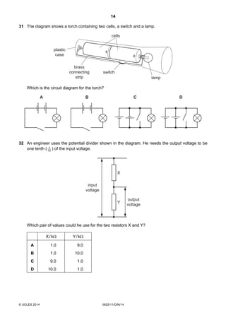 14
© UCLES 2014 0625/11/O/N/14
31 The diagram shows a torch containing two cells, a switch and a lamp.
plastic
case
brass
connecting
strip
switch
lamp
cells
Which is the circuit diagram for the torch?
CBA D
32 An engineer uses the potential divider shown in the diagram. He needs the output voltage to be
one tenth ( 10
1
) of the input voltage.
X
Y
output
voltage
input
voltage
Which pair of values could he use for the two resistors X and Y?
X/kΩ Y/kΩ
A 1.0 9.0
B 1.0 10.0
C 9.0 1.0
D 10.0 1.0
 