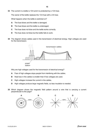 15
© UCLES 2014 0625/11/O/N/14 [Turn over
33 The current in a kettle is 10A and it is protected by a 13A fuse.
The owner of the kettle replaces the 13A fuse with a 3A fuse.
What happens when the kettle is switched on?
A The fuse blows and the kettle is damaged.
B The fuse blows and the kettle is undamaged.
C The fuse does not blow and the kettle works correctly.
D The fuse does not blow but the kettle fails to work.
34 The diagram shows cables used in the transmission of electrical energy. High voltages are used
for the transmission.
transmission cables
power
station
Why are high voltages used for the transmission of electrical energy?
A Fear of high voltages stops people from interfering with the cables.
B Heat loss in the cables is smaller than if low voltages are used.
C High voltages increase the current in the cables.
D High voltages produce large magnetic fields, so less insulation is needed.
35 Which diagram shows the magnetic field pattern around a wire that is carrying a current
perpendicular to the page?
A
wire wire
B C D
 