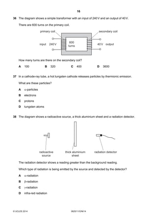 16
© UCLES 2014 0625/11/O/N/14
36 The diagram shows a simple transformer with an input of 240V and an output of 40V.
There are 600 turns on the primary coil.
outputinput
600
turns
240V 40V
primary coil secondary coil
How many turns are there on the secondary coil?
A 100 B 320 C 400 D 3600
37 In a cathode-ray tube, a hot tungsten cathode releases particles by thermionic emission.
What are these particles?
A α-particles
B electrons
C protons
D tungsten atoms
38 The diagram shows a radioactive source, a thick aluminium sheet and a radiation detector.
radioactive
source
thick aluminium
sheet
radiation detector
The radiation detector shows a reading greater than the background reading.
Which type of radiation is being emitted by the source and detected by the detector?
A α-radiation
B β-radiation
C γ-radiation
D infra-red radiation
 
