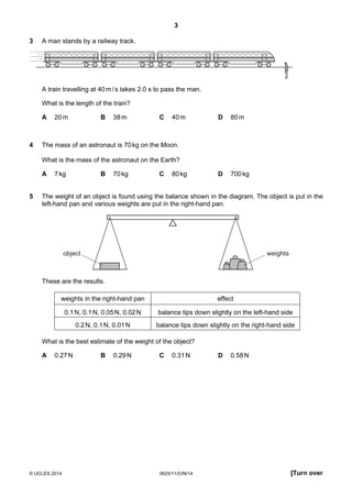 3
© UCLES 2014 0625/11/O/N/14 [Turn over
3 A man stands by a railway track.
A train travelling at 40m/s takes 2.0 s to pass the man.
What is the length of the train?
A 20m B 38m C 40m D 80m
4 The mass of an astronaut is 70kg on the Moon.
What is the mass of the astronaut on the Earth?
A 7kg B 70kg C 80kg D 700kg
5 The weight of an object is found using the balance shown in the diagram. The object is put in the
left-hand pan and various weights are put in the right-hand pan.
object weights
These are the results.
weights in the right-hand pan effect
0.1N, 0.1N, 0.05N, 0.02N balance tips down slightly on the left-hand side
0.2N, 0.1N, 0.01N balance tips down slightly on the right-hand side
What is the best estimate of the weight of the object?
A 0.27N B 0.29N C 0.31N D 0.58N
 