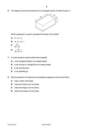 4
© UCLES 2014 0625/11/O/N/14
6 The diagram shows the dimensions of a rectangular block of metal of mass m.
p
q
r
Which expression is used to calculate the density of the metal?
A m × p × q
B m × p × q × r
C
)( qp
m
×
D
)( rqp
m
××
7 In which situation is no resultant force needed?
A a car changing direction at a steady speed
B a car moving in a straight line at a steady speed
C a car slowing down
D a car speeding up
8 Which properties of a body can be changed by applying a force to the body?
A mass, motion and shape
B mass and motion, but not shape
C mass and shape, but not motion
D motion and shape, but not mass
 