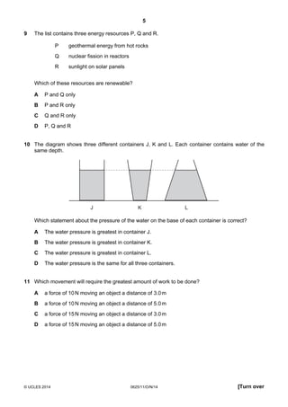 5
© UCLES 2014 0625/11/O/N/14 [Turn over
9 The list contains three energy resources P, Q and R.
P geothermal energy from hot rocks
Q nuclear fission in reactors
R sunlight on solar panels
Which of these resources are renewable?
A P and Q only
B P and R only
C Q and R only
D P, Q and R
10 The diagram shows three different containers J, K and L. Each container contains water of the
same depth.
J K L
Which statement about the pressure of the water on the base of each container is correct?
A The water pressure is greatest in container J.
B The water pressure is greatest in container K.
C The water pressure is greatest in container L.
D The water pressure is the same for all three containers.
11 Which movement will require the greatest amount of work to be done?
A a force of 10N moving an object a distance of 3.0m
B a force of 10N moving an object a distance of 5.0m
C a force of 15N moving an object a distance of 3.0m
D a force of 15N moving an object a distance of 5.0m
 