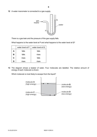 6
© UCLES 2014 0625/11/O/N/14
12 A water manometer is connected to a gas supply.
water
gas
supply
P
Q
There is a gas leak and the pressure of the gas supply falls.
What happens to the water level at P and what happens to the water level at Q?
water level at P water level at Q
A falls falls
B falls rises
C rises falls
D rises rises
13 The diagram shows a beaker of water. Four molecules are labelled. The relative amount of
energy of each molecule is shown.
Which molecule is most likely to escape from the liquid?
molecule A
(high energy) molecule B
(low energy)
molecule C
(high energy)
molecule D
(low energy)
 
