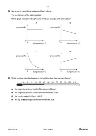 7
© UCLES 2014 0625/11/O/N/14 [Turn over
14 Some gas is trapped in a container of fixed volume.
The temperature of the gas increases.
Which graph shows how the pressure of the gas changes with temperature?
0
0
pressure/Pa
temperature/°C
A
0
0
pressure/Pa
temperature/°C
B
0
0
pressure/Pa
temperature/°C
C
0
0
pressure/Pa
temperature/°C
D
15 Which points are the fixed points of the liquid-in-glass thermometer shown?
–10 0 10 20 30 40 50 60 70 80 90 100 110
°C
A the beginning and end points of the column of liquid
B the beginning and end points of the thermometer scale
C the points marked 0°C and 100°C
D the top and bottom points of the thermometer bulb
 