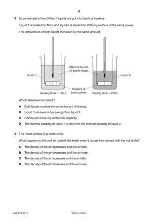 8
© UCLES 2014 0625/11/O/N/14
16 Equal masses of two different liquids are put into identical beakers.
Liquid 1 is heated for 100s and liquid 2 is heated for 200s by heaters of the same power.
The temperature of both liquids increases by the same amount.
liquid 1 liquid 2
heating time = 100s heating time = 200s
heaters of
same power
different liquids
of same mass
Which statement is correct?
A Both liquids receive the same amount of energy.
B Liquid 1 receives more energy than liquid 2.
C Both liquids have equal thermal capacity.
D The thermal capacity of liquid 1 is less than the thermal capacity of liquid 2.
17 The metal surface of a kettle is hot.
What happens to the cool air outside the kettle when it comes into contact with the hot kettle?
A The density of the air decreases and the air falls.
B The density of the air decreases and the air rises.
C The density of the air increases and the air falls.
D The density of the air increases and the air rises.
 